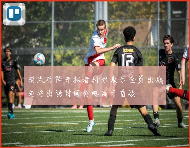 明天对阵开拓者科尔表示全员出战老将出场时间将略高于首战