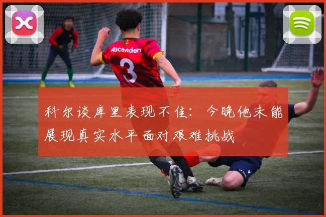 科尔谈库里表现不佳：今晚他未能展现真实水平面对艰难挑战