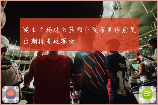 骑士主场对决篮网小莫布里伤愈复出期待重返赛场