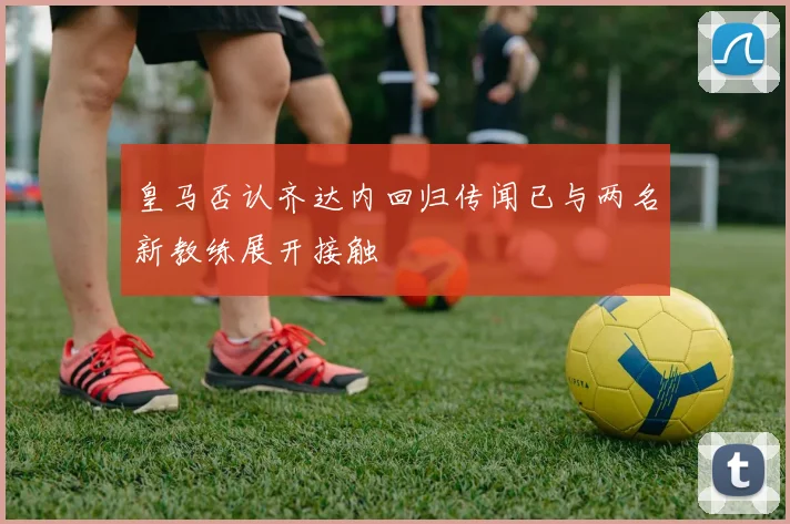 皇马否认齐达内回归传闻已与两名新教练展开接触