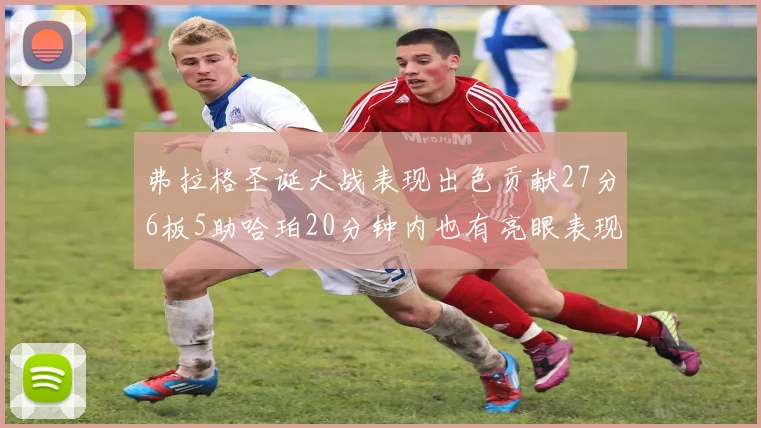 弗拉格圣诞大战表现出色贡献27分6板5助哈珀20分钟内也有亮眼表现