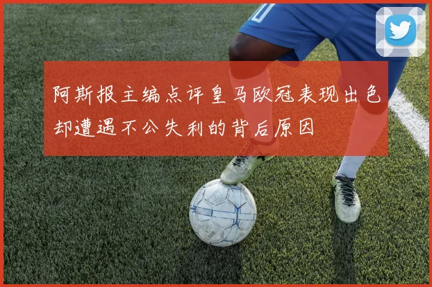 阿斯报主编点评皇马欧冠表现出色却遭遇不公失利的背后原因