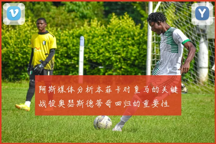 阿斯媒体分析本菲卡对皇马的关键战役奥瑟斯德蒂奇回归的重要性