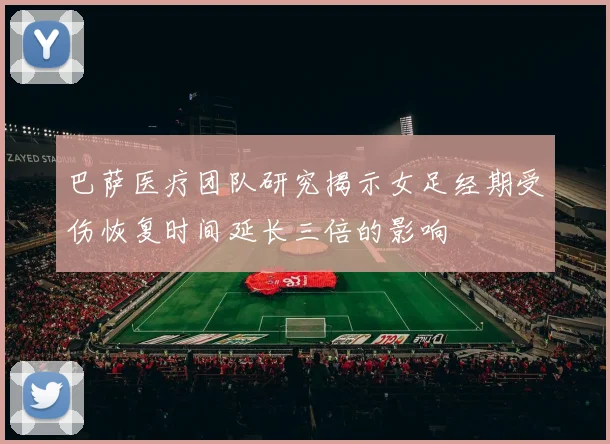 巴萨医疗团队研究揭示女足经期受伤恢复时间延长三倍的影响