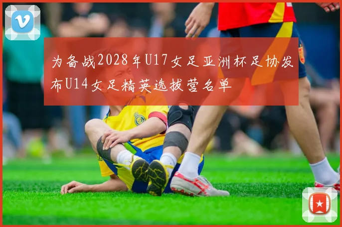 为备战2028年U17女足亚洲杯足协发布U14女足精英选拔营名单