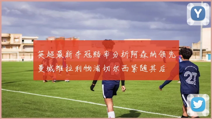 英超最新夺冠赔率分析阿森纳领先曼城维拉利物浦切尔西紧随其后