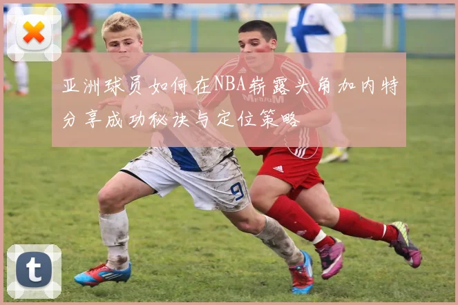 亚洲球员如何在NBA崭露头角加内特分享成功秘诀与定位策略