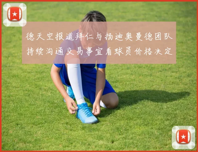 德天空报道拜仁与扬迪奥曼德团队持续沟通交易事宜看球员价格决定成败