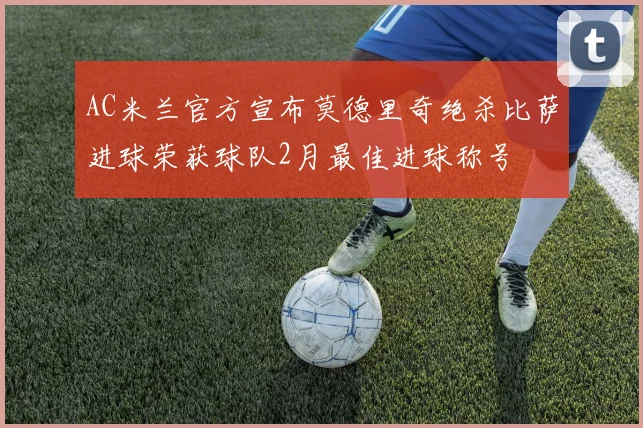 AC米兰官方宣布莫德里奇绝杀比萨进球荣获球队2月最佳进球称号