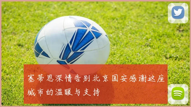 塞蒂恩深情告别北京国安感谢这座城市的温暖与支持