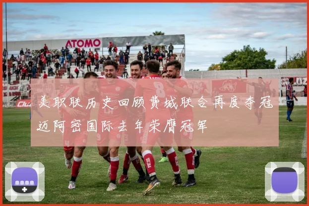 美职联历史回顾费城联合再度夺冠迈阿密国际去年荣膺冠军