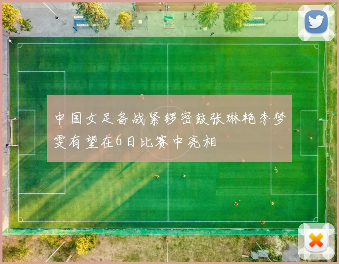 中国女足备战紧锣密鼓张琳艳李梦雯有望在6日比赛中亮相