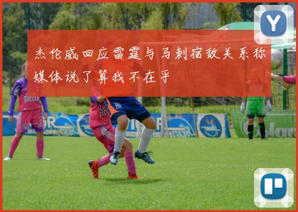杰伦威回应雷霆与马刺宿敌关系称媒体说了算我不在乎
