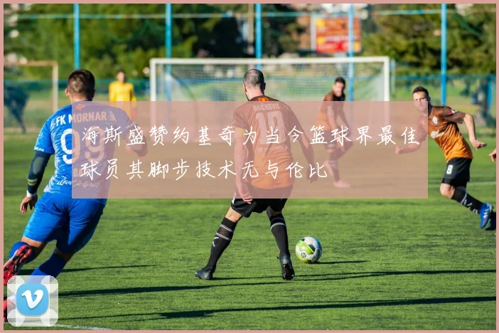 海斯盛赞约基奇为当今篮球界最佳球员其脚步技术无与伦比