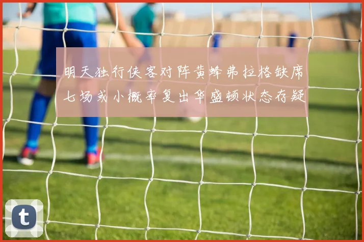 明天独行侠客对阵黄蜂弗拉格缺席七场或小概率复出华盛顿状态存疑