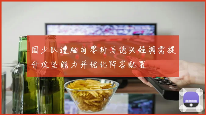 国少队遭缅甸零封马德兴强调需提升攻坚能力并优化阵容配置