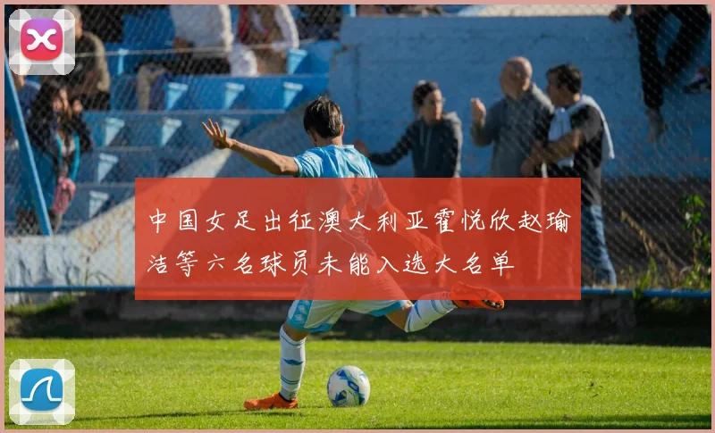 中国女足出征澳大利亚霍悦欣赵瑜洁等六名球员未能入选大名单
