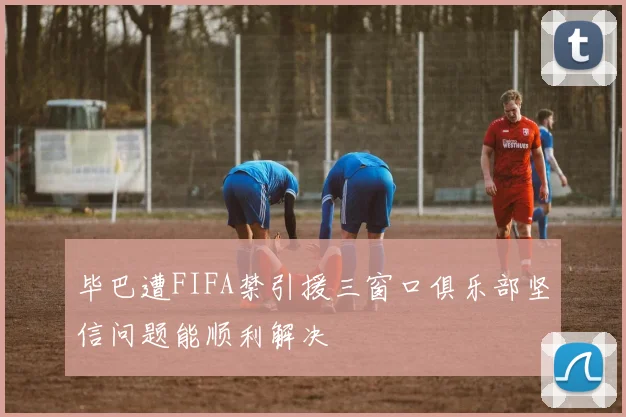 毕巴遭FIFA禁引援三窗口俱乐部坚信问题能顺利解决