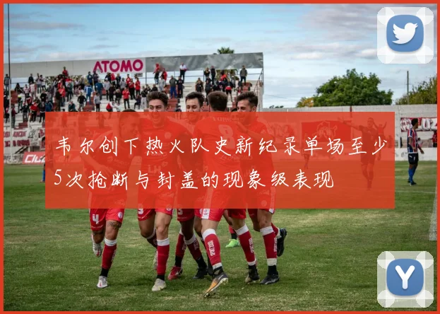 韦尔创下热火队史新纪录单场至少5次抢断与封盖的现象级表现