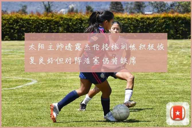 太阳主帅透露杰伦格林训练积极恢复良好但对阵活塞仍将缺席