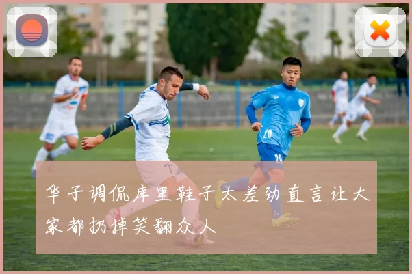 华子调侃库里鞋子太差劲直言让大家都扔掉笑翻众人