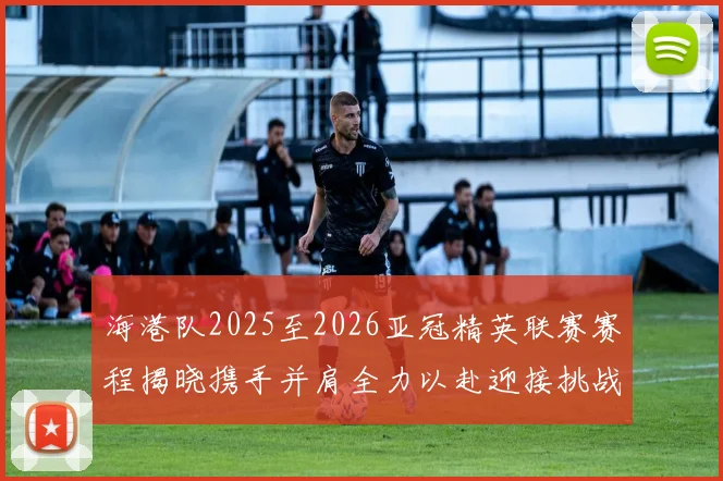 海港队2025至2026亚冠精英联赛赛程揭晓携手并肩全力以赴迎接挑战