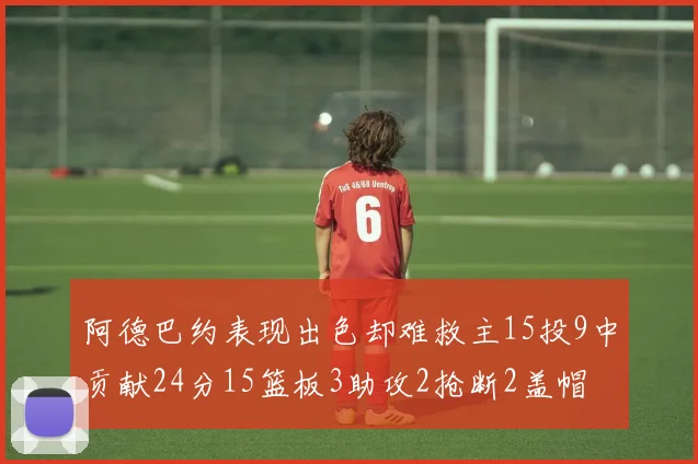 阿德巴约表现出色却难救主15投9中贡献24分15篮板3助攻2抢断2盖帽