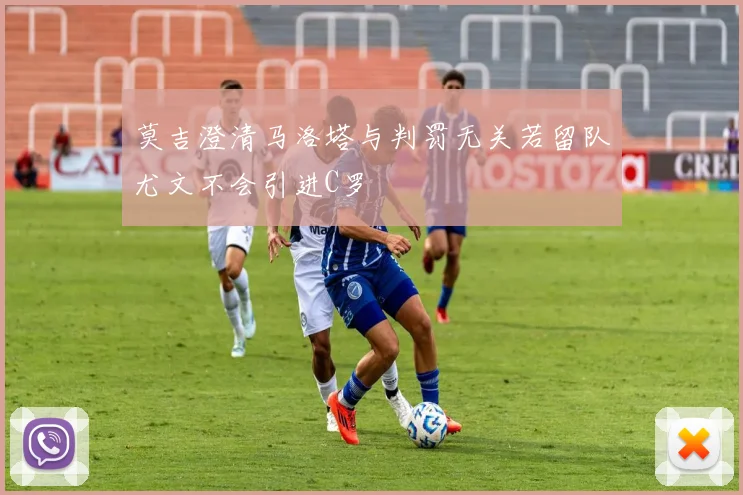 莫吉澄清马洛塔与判罚无关若留队尤文不会引进C罗