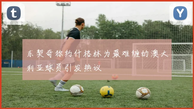东契奇称约什格林为最难缠的澳大利亚球员引发热议