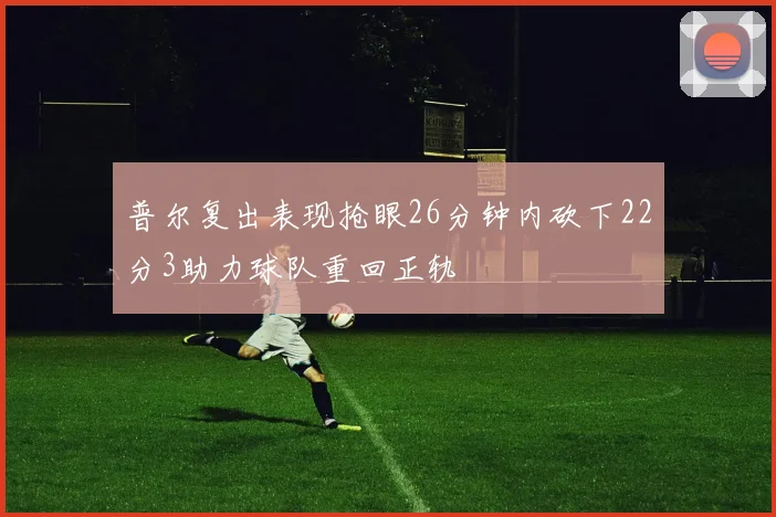 普尔复出表现抢眼26分钟内砍下22分3助力球队重回正轨