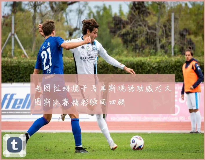 老图拉姆携子马库斯现场助威尤文图斯比赛精彩瞬间回顾