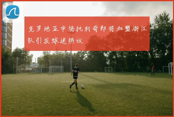 克罗地亚中场托利奇即将加盟浙江队引发球迷热议