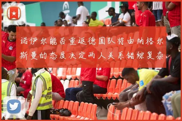 诺伊尔能否重返德国队将由纳格尔斯曼的态度决定两人关系错综复杂